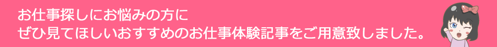 お仕事探しにお悩みの方に ぜひ見てほしいおすすめのお仕事体験記事をご用意致しました。