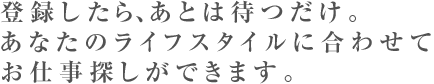 登録したら、あとは待つだけ。あなたのライフスタイルに合わせてお仕事探しができます。