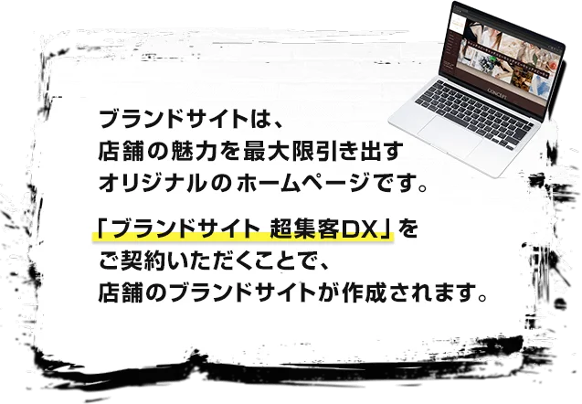 ブランドサイトは、店舗の魅力を最大限引き出すオリジナルのホームページです。「ブランドサイト 超集客DX」をご契約いただくことで、店舗のブランドサイトが作成されます。